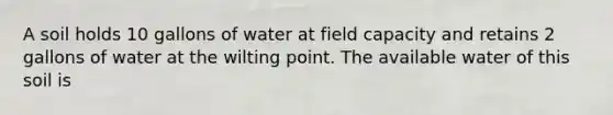 A soil holds 10 gallons of water at field capacity and retains 2 gallons of water at the wilting point. The available water of this soil is