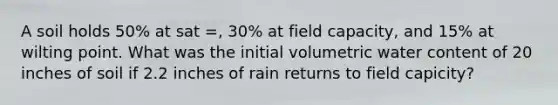 A soil holds 50% at sat =, 30% at field capacity, and 15% at wilting point. What was the initial volumetric water content of 20 inches of soil if 2.2 inches of rain returns to field capicity?