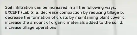 Soil infiltration can be increased in all the following ways, EXCEPT (Lab 5) a. decrease compaction by reducing tillage b. decrease the formation of crusts by maintaining plant cover c. increase the amount of organic materials added to the soil d. increase tillage operations