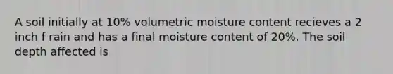 A soil initially at 10% volumetric moisture content recieves a 2 inch f rain and has a final moisture content of 20%. The soil depth affected is