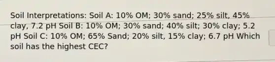 Soil Interpretations: Soil A: 10% OM; 30% sand; 25% silt, 45% clay, 7.2 pH Soil B: 10% OM; 30% sand; 40% silt; 30% clay; 5.2 pH Soil C: 10% OM; 65% Sand; 20% silt, 15% clay; 6.7 pH Which soil has the highest CEC?