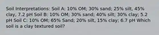 Soil Interpretations: Soil A: 10% OM; 30% sand; 25% silt, 45% clay, 7.2 pH Soil B: 10% OM; 30% sand; 40% silt; 30% clay; 5.2 pH Soil C: 10% OM; 65% Sand; 20% silt, 15% clay; 6.7 pH Which soil is a clay textured soil?