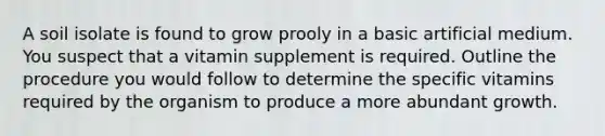 A soil isolate is found to grow prooly in a basic artificial medium. You suspect that a vitamin supplement is required. Outline the procedure you would follow to determine the specific vitamins required by the organism to produce a more abundant growth.