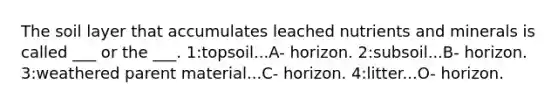 The soil layer that accumulates leached nutrients and minerals is called ___ or the ___. 1:topsoil...A- horizon. 2:subsoil...B- horizon. 3:weathered parent material...C- horizon. 4:litter...O- horizon.