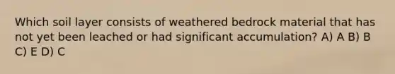 Which soil layer consists of weathered bedrock material that has not yet been leached or had significant accumulation? A) A B) B C) E D) C