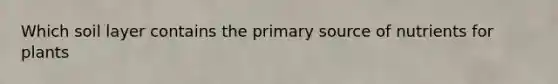 Which soil layer contains the primary source of nutrients for plants