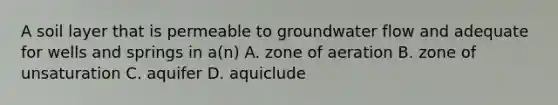 A soil layer that is permeable to groundwater flow and adequate for wells and springs in a(n) A. zone of aeration B. zone of unsaturation C. aquifer D. aquiclude