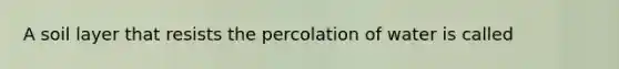 A soil layer that resists the percolation of water is called