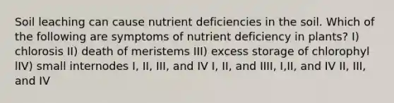 Soil leaching can cause nutrient deficiencies in the soil. Which of the following are symptoms of nutrient deficiency in plants? I) chlorosis II) death of meristems III) excess storage of chlorophyl lIV) small internodes I, II, III, and IV I, II, and IIII, I,II, and IV II, III, and IV