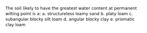 The soil likely to have the greatest water content at permanent wilting point is a: a. structureless loamy sand b. platy loam c. subangular blocky silt loam d. angular blocky clay e. prismatic clay loam