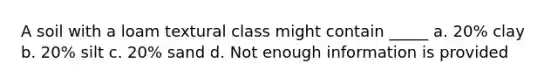 A soil with a loam textural class might contain _____ a. 20% clay b. 20% silt c. 20% sand d. Not enough information is provided