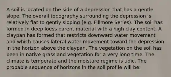 A soil is located on the side of a depression that has a gentle slope. The overall topography surrounding the depression is relatively flat to gently sloping (e.g. Fillmore Series). The soil has formed in deep loess parent material with a high clay content. A claypan has formed that restricts downward water movement and which causes lateral water movement toward the depression in the horizon above the claypan. The vegetation on the soil has been in native grassland vegetation for a very long time. The climate is temperate and the moisture regime is udic. The probable sequence of horizons in the soil profile will be: