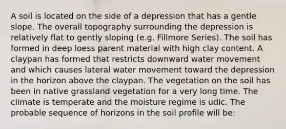 A soil is located on the side of a depression that has a gentle slope. The overall topography surrounding the depression is relatively flat to gently sloping (e.g. Fillmore Series). The soil has formed in deep loess parent material with high clay content. A claypan has formed that restricts downward water movement and which causes lateral water movement toward the depression in the horizon above the claypan. The vegetation on the soil has been in native grassland vegetation for a very long time. The climate is temperate and the moisture regime is udic. The probable sequence of horizons in the soil profile will be: