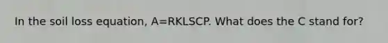 In the soil loss equation, A=RKLSCP. What does the C stand for?