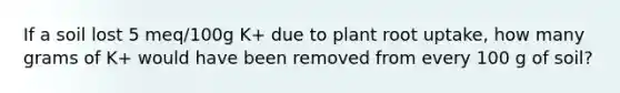 If a soil lost 5 meq/100g K+ due to plant root uptake, how many grams of K+ would have been removed from every 100 g of soil?