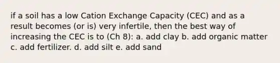 if a soil has a low Cation Exchange Capacity (CEC) and as a result becomes (or is) very infertile, then the best way of increasing the CEC is to (Ch 8): a. add clay b. add organic matter c. add fertilizer. d. add silt e. add sand