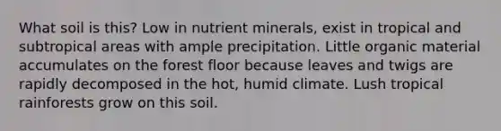 What soil is this? Low in nutrient minerals, exist in tropical and subtropical areas with ample precipitation. Little organic material accumulates on the forest floor because leaves and twigs are rapidly decomposed in the hot, humid climate. Lush tropical rainforests grow on this soil.