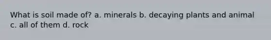 What is soil made of? a. minerals b. decaying plants and animal c. all of them d. rock