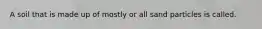 A soil that is made up of mostly or all sand particles is called.