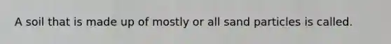 A soil that is made up of mostly or all sand particles is called.
