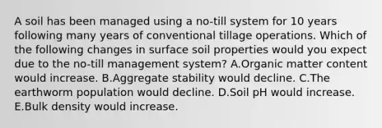 A soil has been managed using a no-till system for 10 years following many years of conventional tillage operations. Which of the following changes in surface soil properties would you expect due to the no-till management system? A.Organic matter content would increase. B.Aggregate stability would decline. C.The earthworm population would decline. D.Soil pH would increase. E.Bulk density would increase.