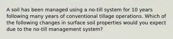 A soil has been managed using a no-till system for 10 years following many years of conventional tillage operations. Which of the following changes in surface soil properties would you expect due to the no-till management system?