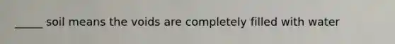 _____ soil means the voids are completely filled with water
