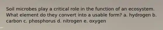 Soil microbes play a critical role in the function of an ecosystem. What element do they convert into a usable form? a. hydrogen b. carbon c. phosphorus d. nitrogen e. oxygen