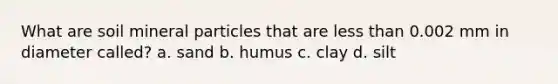 What are soil mineral particles that are less than 0.002 mm in diameter called? a. sand b. humus c. clay d. silt