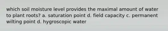 which soil moisture level provides the maximal amount of water to plant roots? a. saturation point d. field capacity c. permanent wilting point d. hygroscopic water