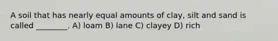 A soil that has nearly equal amounts of clay, silt and sand is called ________. A) loam B) lane C) clayey D) rich