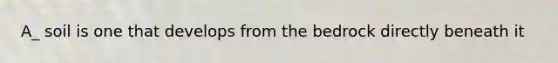 A_ soil is one that develops from the bedrock directly beneath it