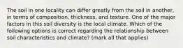 The soil in one locality can differ greatly from the soil in another, in terms of composition, thickness, and texture. One of the major factors in this soil diversity is the local climate. Which of the following options is correct regarding the relationship between soil characteristics and climate? (mark all that applies)