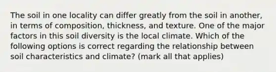 The soil in one locality can differ greatly from the soil in another, in terms of composition, thickness, and texture. One of the major factors in this soil diversity is the local climate. Which of the following options is correct regarding the relationship between soil characteristics and climate? (mark all that applies)