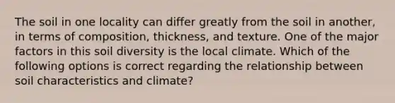 The soil in one locality can differ greatly from the soil in another, in terms of composition, thickness, and texture. One of the major factors in this soil diversity is the local climate. Which of the following options is correct regarding the relationship between soil characteristics and climate?