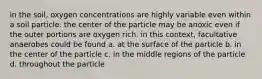 in the soil, oxygen concentrations are highly variable even within a soil particle. the center of the particle may be anoxic even if the outer portions are oxygen rich. in this context, facultative anaerobes could be found a. at the surface of the particle b. in the center of the particle c. in the middle regions of the particle d. throughout the particle