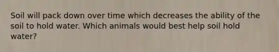 Soil will pack down over time which decreases the ability of the soil to hold water. Which animals would best help soil hold water?