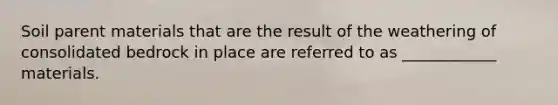 Soil parent materials that are the result of the weathering of consolidated bedrock in place are referred to as ____________ materials.