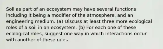 Soil as part of an ecosystem may have several functions including it being a modifier of the atmosphere, and an engineering medium. (a) Discuss at least three more ecological roles of a soil in an ecosystem. (b) For each one of these ecological roles, suggest one way in which interactions occur with another of these roles