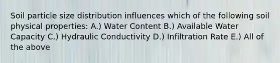 Soil particle size distribution influences which of the following soil physical properties: A.) Water Content B.) Available Water Capacity C.) Hydraulic Conductivity D.) Infiltration Rate E.) All of the above
