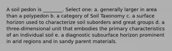 A soil pedon is ________. Select one: a. generally larger in area than a polypedon b. a category of Soil Taxonomy c. a surface horizon used to characterize soil suborders and great groups d. a three-dimensional unit that embodies the primary characteristics of an individual soil e. a diagnostic subsurface horizon prominent in arid regions and in sandy parent materials.