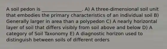 A soil pedon is _________________. A) A three-dimensional soil unit that embodies the primary characteristics of an individual soil B) Generally larger in area than a polypedon C) A nearly horizontal layer of soil that differs visibly from soil above and below D) A category of Soil Taxonomy E) A diagnostic horizon used to distinguish between soils of different orders