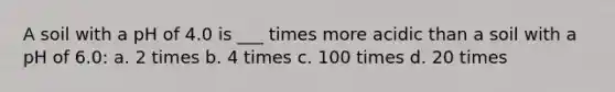 A soil with a pH of 4.0 is ___ times more acidic than a soil with a pH of 6.0: a. 2 times b. 4 times c. 100 times d. 20 times