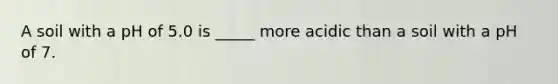 A soil with a pH of 5.0 is _____ more acidic than a soil with a pH of 7.