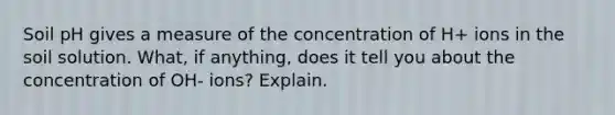 Soil pH gives a measure of the concentration of H+ ions in the soil solution. What, if anything, does it tell you about the concentration of OH- ions? Explain.