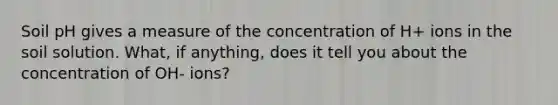 Soil pH gives a measure of the concentration of H+ ions in the soil solution. What, if anything, does it tell you about the concentration of OH- ions?