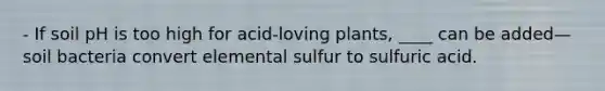 - If soil pH is too high for acid‐loving plants, ____ can be added—soil bacteria convert elemental sulfur to sulfuric acid.