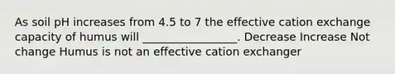 As soil pH increases from 4.5 to 7 the effective cation exchange capacity of humus will _________________. Decrease Increase Not change Humus is not an effective cation exchanger