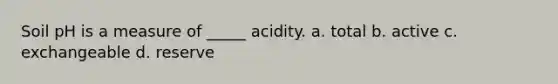 Soil pH is a measure of _____ acidity. a. total b. active c. exchangeable d. reserve