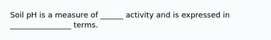 Soil pH is a measure of ______ activity and is expressed in ________________ terms.